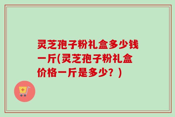 灵芝孢子粉礼盒多少钱一斤(灵芝孢子粉礼盒价格一斤是多少?) 灵芝孢子粉礼盒多少钱一斤(灵芝孢子粉礼盒价格一斤是多少?)