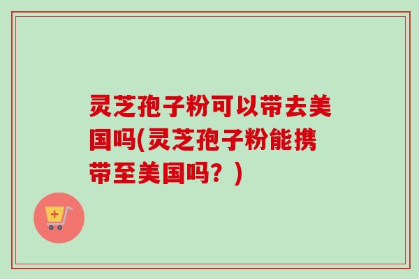灵芝孢子粉可以带去美国吗(灵芝孢子粉能携带至美国吗?) 灵芝孢子粉可以带去美国吗(灵芝孢子粉能携带至美国吗?)
