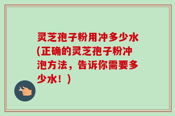 灵芝孢子粉用冲多少水(正确的灵芝孢子粉冲泡方法,告诉你需要多少水!) 灵芝孢子粉用冲多少水(正确的灵芝孢子粉冲泡方法,告诉你需要多少水!)