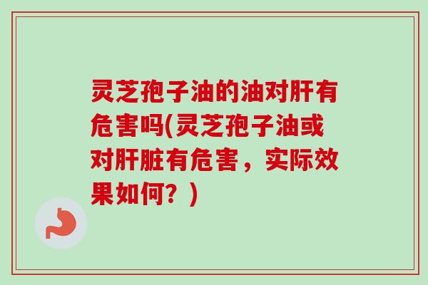 灵芝孢子油的油对有危害吗(灵芝孢子油或对有危害,实际效果如何?) 灵芝孢子油的油对有危害吗(灵芝孢子油或对有危害,实际效果如何?)