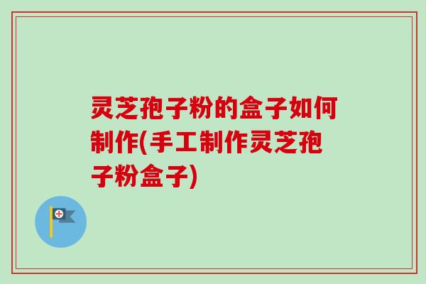 灵芝孢子粉的盒子如何制作(手工制作灵芝孢子粉盒子) 灵芝孢子粉的盒子如何制作(手工制作灵芝孢子粉盒子)