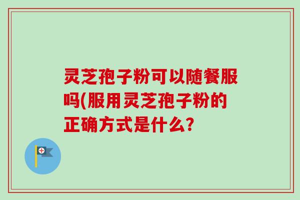 灵芝孢子粉可以随餐服吗(服用灵芝孢子粉的正确方式是什么? 灵芝孢子粉可以随餐服吗(服用灵芝孢子粉的正确方式是什么?