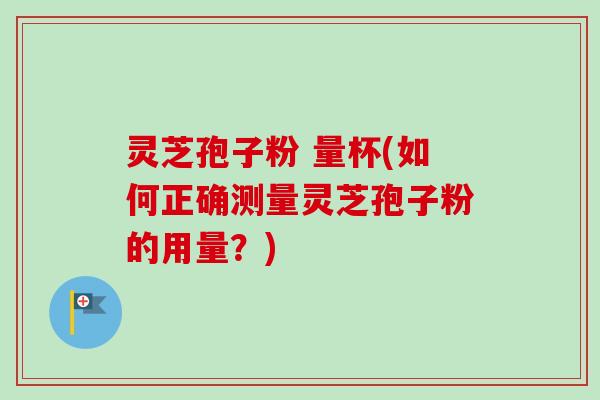 灵芝孢子粉 量杯(如何正确测量灵芝孢子粉的用量？)