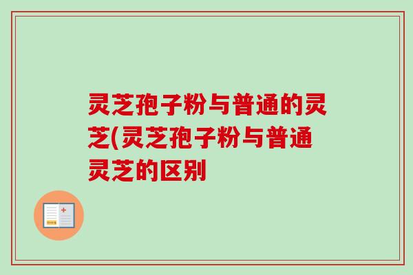 灵芝孢子粉与普通的灵芝(灵芝孢子粉与普通灵芝的区别 灵芝孢子粉与普通的灵芝(灵芝孢子粉与普通灵芝的区别
