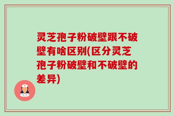 灵芝孢子粉破壁跟不破壁有啥区别(区分灵芝孢子粉破壁和不破壁的差异) 灵芝孢子粉破壁跟不破壁有啥区别(区分灵芝孢子粉破壁和不破壁的差异)