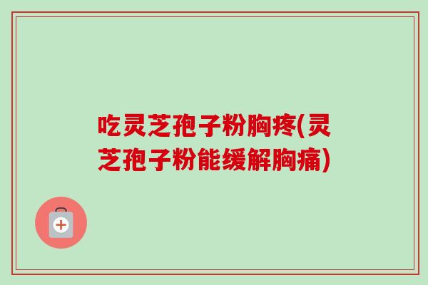 吃灵芝孢子粉胸疼(灵芝孢子粉能缓解胸痛)