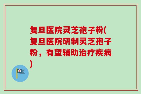 复旦医院灵芝孢子粉(复旦医院研制灵芝孢子粉,有望辅助) 复旦医院灵芝孢子粉(复旦医院研制灵芝孢子粉,有望辅助)