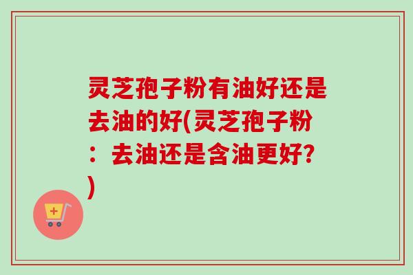 灵芝孢子粉有油好还是去油的好(灵芝孢子粉:去油还是含油更好?) 灵芝孢子粉有油好还是去油的好(灵芝孢子粉:去油还是含油更好?)