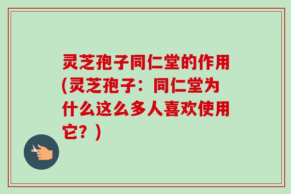 灵芝孢子同仁堂的作用(灵芝孢子：同仁堂为什么这么多人喜欢使用它？)