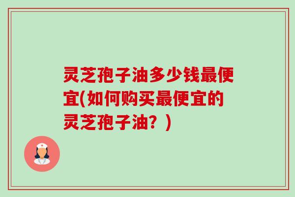 灵芝孢子油多少钱便宜(如何购买便宜的灵芝孢子油？)