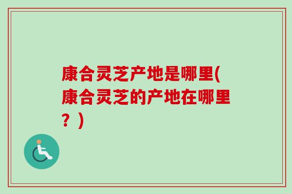 康合灵芝产地是哪里(康合灵芝的产地在哪里?) 康合灵芝产地是哪里(康合灵芝的产地在哪里?)