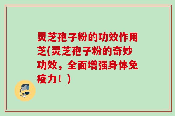 灵芝孢子粉的功效作用芝(灵芝孢子粉的奇妙功效,全面增强身体免疫力!) 灵芝孢子粉的功效作用芝(灵芝孢子粉的奇妙功效,全面增强身体免疫力!)