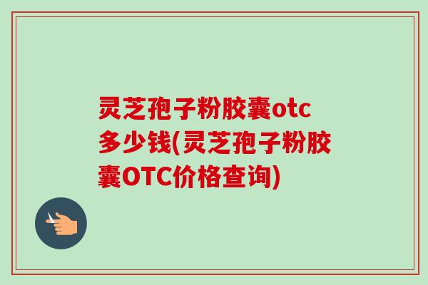 灵芝孢子粉胶囊otc多少钱(灵芝孢子粉胶囊OTC价格查询)