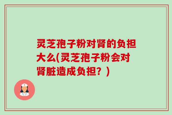 灵芝孢子粉对的负担大么(灵芝孢子粉会对脏造成负担?) 灵芝孢子粉对的负担大么(灵芝孢子粉会对脏造成负担?)