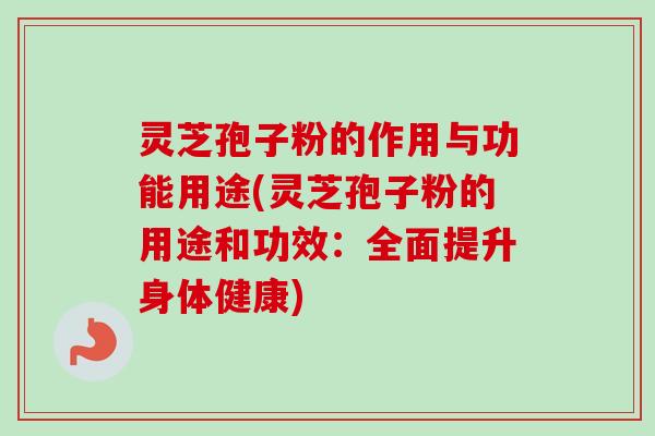 灵芝孢子粉的作用与功能用途(灵芝孢子粉的用途和功效：全面提升身体健康)