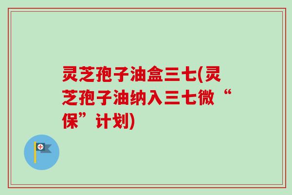 灵芝孢子油盒三七(灵芝孢子油纳入三七微“保”计划) 灵芝孢子油盒三七(灵芝孢子油纳入三七微“保”计划)