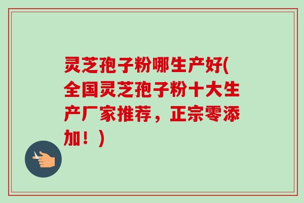 灵芝孢子粉哪生产好(全国灵芝孢子粉十大生产厂家推荐,正宗零添加!) 灵芝孢子粉哪生产好(全国灵芝孢子粉十大生产厂家推荐,正宗零添加!)