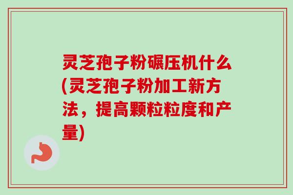 灵芝孢子粉碾压机什么(灵芝孢子粉加工新方法,提高颗粒粒度和产量) 灵芝孢子粉碾压机什么(灵芝孢子粉加工新方法,提高颗粒粒度和产量)