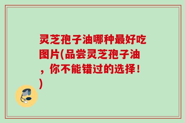 灵芝孢子油哪种好吃图片(品尝灵芝孢子油,你不能错过的选择!) 灵芝孢子油哪种好吃图片(品尝灵芝孢子油,你不能错过的选择!)