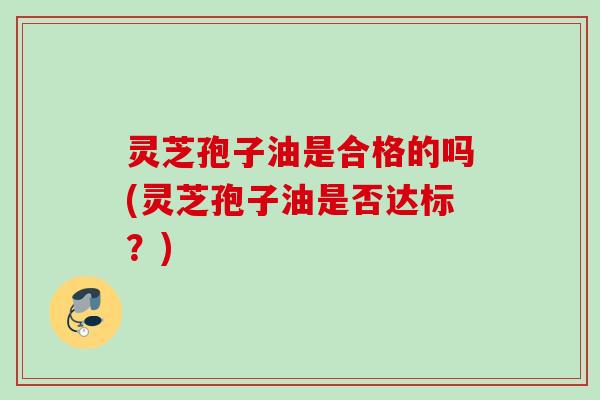 灵芝孢子油是合格的吗(灵芝孢子油是否达标?) 灵芝孢子油是合格的吗(灵芝孢子油是否达标?)