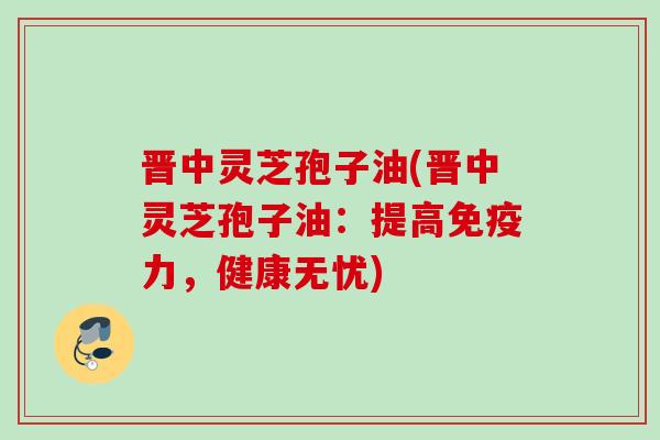 晋中灵芝孢子油(晋中灵芝孢子油:提高免疫力,健康无忧) 晋中灵芝孢子油(晋中灵芝孢子油:提高免疫力,健康无忧)