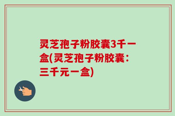 灵芝孢子粉胶囊3千一盒(灵芝孢子粉胶囊:三千元一盒) 灵芝孢子粉胶囊3千一盒(灵芝孢子粉胶囊:三千元一盒)