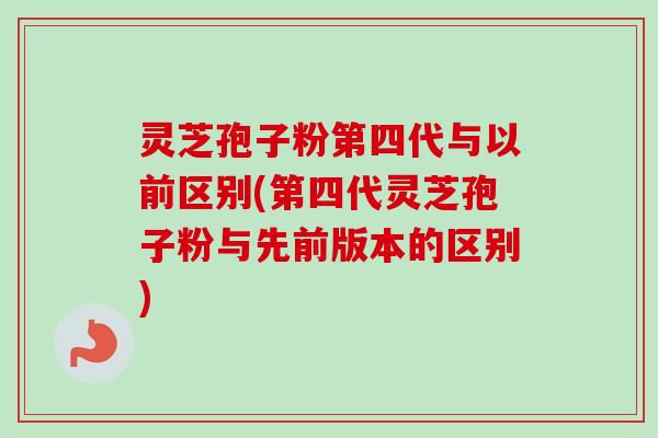 灵芝孢子粉第四代与以前区别(第四代灵芝孢子粉与先前版本的区别)