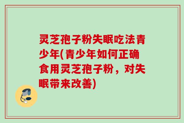 灵芝孢子粉吃法青少年(青少年如何正确食用灵芝孢子粉,对带来改善) 灵芝孢子粉吃法青少年(青少年如何正确食用灵芝孢子粉,对带来改善)