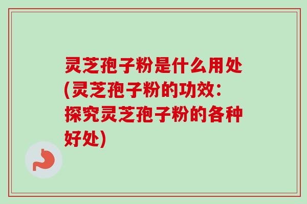 灵芝孢子粉是什么用处(灵芝孢子粉的功效：探究灵芝孢子粉的各种好处)