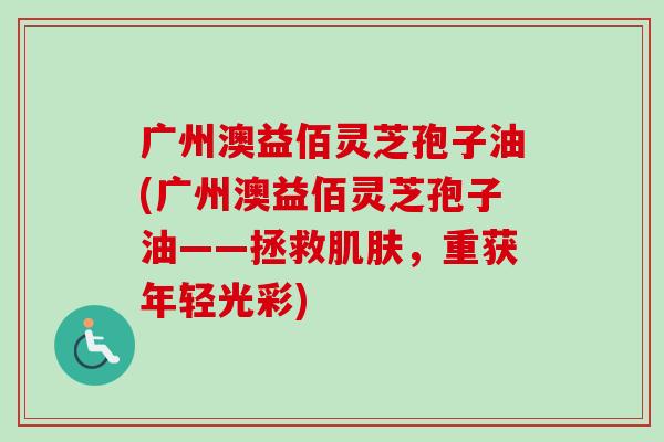 广州澳益佰灵芝孢子油(广州澳益佰灵芝孢子油——拯救,重获年轻光彩) 广州澳益佰灵芝孢子油(广州澳益佰灵芝孢子油——拯救,重获年轻光彩)