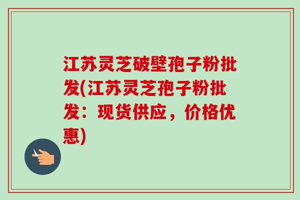 江苏灵芝破壁孢子粉批发(江苏灵芝孢子粉批发:现货供应,价格优惠) 江苏灵芝破壁孢子粉批发(江苏灵芝孢子粉批发:现货供应,价格优惠)