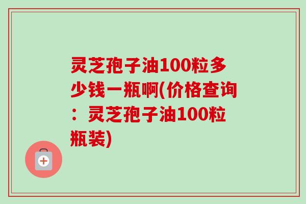 灵芝孢子油100粒多少钱一瓶啊(价格查询:灵芝孢子油100粒瓶装) 灵芝孢子油100粒多少钱一瓶啊(价格查询:灵芝孢子油100粒瓶装)