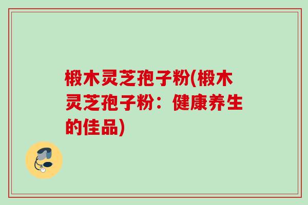 椴木灵芝孢子粉(椴木灵芝孢子粉:健康养生的佳品) 椴木灵芝孢子粉(椴木灵芝孢子粉:健康养生的佳品)