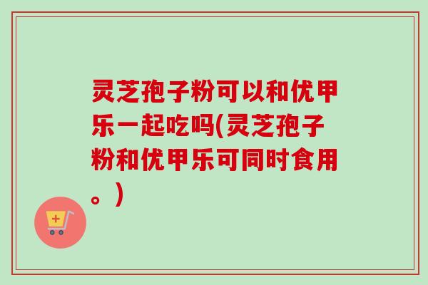 灵芝孢子粉可以和优甲乐一起吃吗(灵芝孢子粉和优甲乐可同时食用。) 灵芝孢子粉可以和优甲乐一起吃吗(灵芝孢子粉和优甲乐可同时食用。)