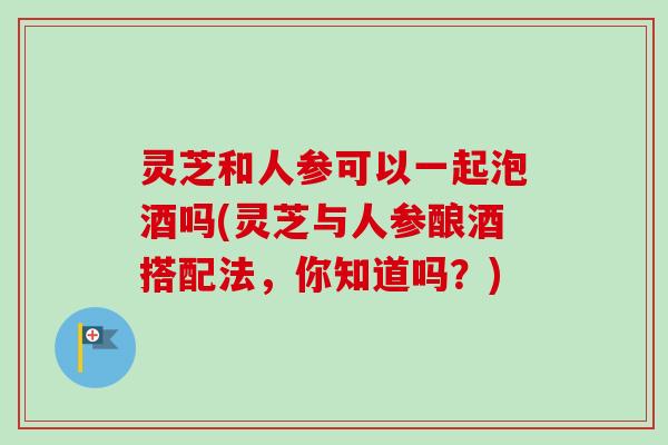 灵芝和人参可以一起泡酒吗(灵芝与人参酿酒搭配法,你知道吗?) 灵芝和人参可以一起泡酒吗(灵芝与人参酿酒搭配法,你知道吗?)