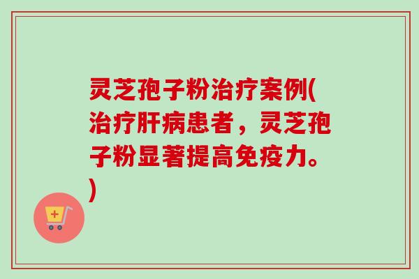 灵芝孢子粉案例(患者,灵芝孢子粉显著提高免疫力。) 灵芝孢子粉案例(患者,灵芝孢子粉显著提高免疫力。)