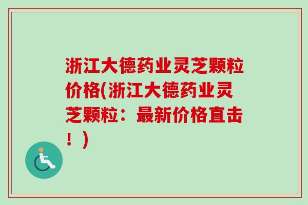 浙江大德药业灵芝颗粒价格(浙江大德药业灵芝颗粒:新价格直击!) 浙江大德药业灵芝颗粒价格(浙江大德药业灵芝颗粒:新价格直击!)