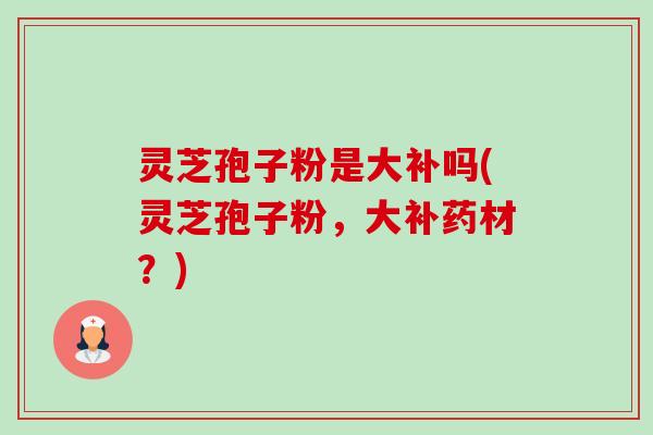 灵芝孢子粉是大补吗(灵芝孢子粉，大补药材？)