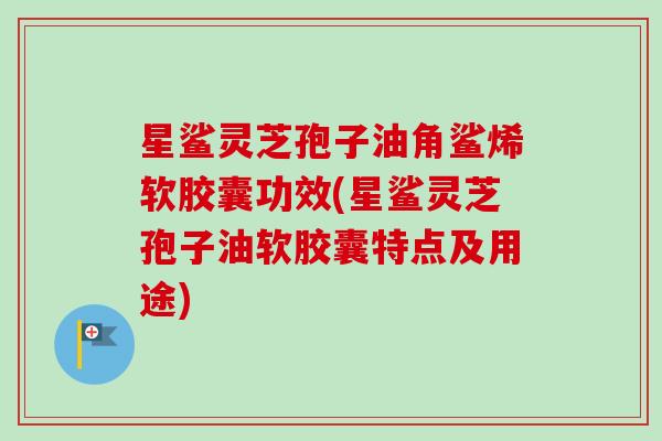 星鲨灵芝孢子油角鲨烯软胶囊功效(星鲨灵芝孢子油软胶囊特点及用途) 星鲨灵芝孢子油角鲨烯软胶囊功效(星鲨灵芝孢子油软胶囊特点及用途)