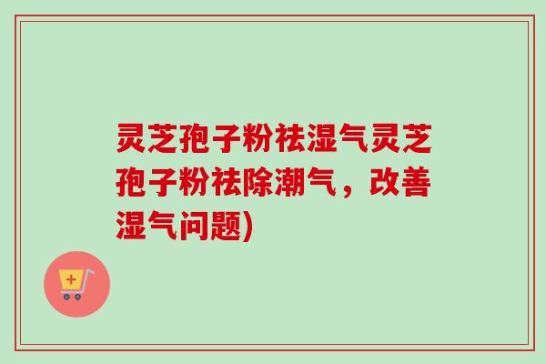 灵芝孢子粉祛湿气灵芝孢子粉祛除潮气,改善湿气问题) 灵芝孢子粉祛湿气灵芝孢子粉祛除潮气,改善湿气问题)