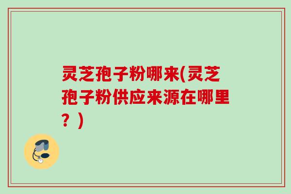 灵芝孢子粉哪来(灵芝孢子粉供应来源在哪里？)