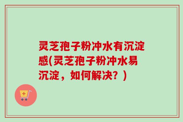 灵芝孢子粉冲水有沉淀感(灵芝孢子粉冲水易沉淀,如何解决?) 灵芝孢子粉冲水有沉淀感(灵芝孢子粉冲水易沉淀,如何解决?)