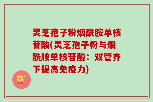 灵芝孢子粉烟酰胺单核苷酸(灵芝孢子粉与烟酰胺单核苷酸:双管齐下提高免疫力) 灵芝孢子粉烟酰胺单核苷酸(灵芝孢子粉与烟酰胺单核苷酸:双管齐下提高免疫力)