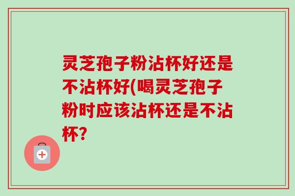 灵芝孢子粉沾杯好还是不沾杯好(喝灵芝孢子粉时应该沾杯还是不沾杯? 灵芝孢子粉沾杯好还是不沾杯好(喝灵芝孢子粉时应该沾杯还是不沾杯?
