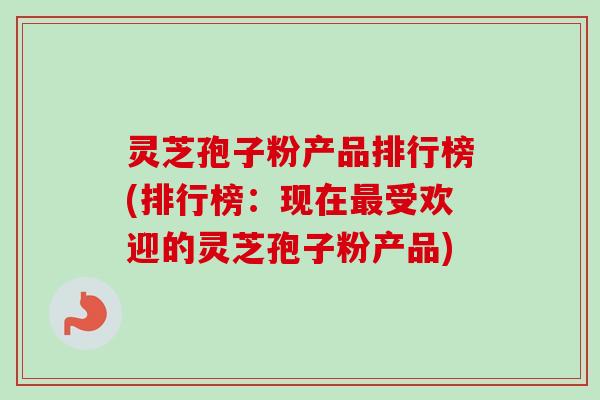 灵芝孢子粉产品排行榜(排行榜：现在受欢迎的灵芝孢子粉产品)