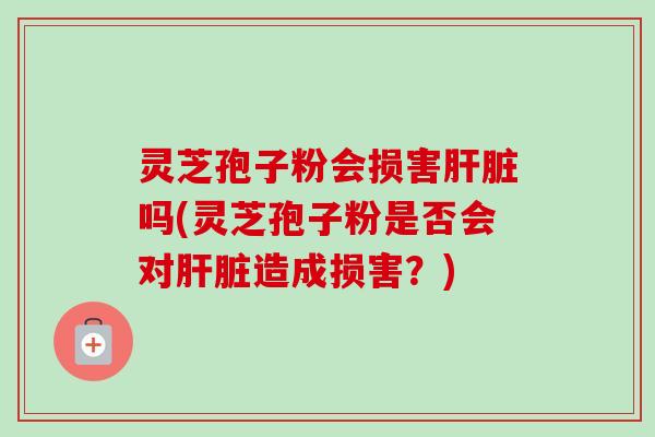灵芝孢子粉会损害吗(灵芝孢子粉是否会对造成损害？)