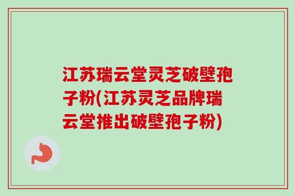 江苏瑞云堂灵芝破壁孢子粉(江苏灵芝品牌瑞云堂推出破壁孢子粉)