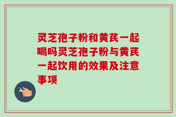 灵芝孢子粉和黄芪一起喝吗灵芝孢子粉与黄芪一起饮用的效果及注意事项 灵芝孢子粉和黄芪一起喝吗灵芝孢子粉与黄芪一起饮用的效果及注意事项
