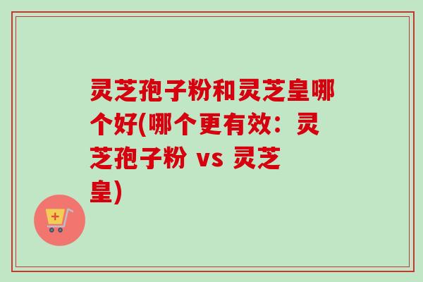 灵芝孢子粉和灵芝皇哪个好(哪个更有效:灵芝孢子粉 vs 灵芝皇) 灵芝孢子粉和灵芝皇哪个好(哪个更有效:灵芝孢子粉 vs 灵芝皇)