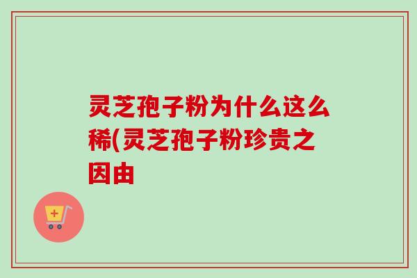 灵芝孢子粉为什么这么稀(灵芝孢子粉珍贵之因由 灵芝孢子粉为什么这么稀(灵芝孢子粉珍贵之因由